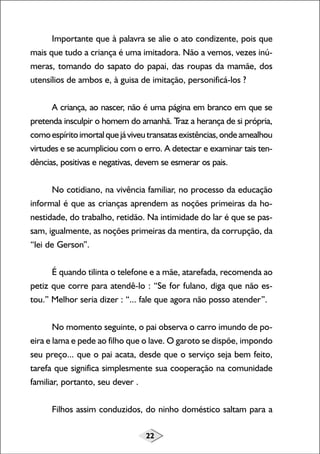 22
Importante que à palavra se alie o ato condizente, pois que
mais que tudo a criança é uma imitadora. Não a vemos, vezes inú-
meras, tomando do sapato do papai, das roupas da mamãe, dos
utensílios de ambos e, à guisa de imitação, personificá-los ?
A criança, ao nascer, não é uma página em branco em que se
pretenda insculpir o homem do amanhã. Traz a herança de si própria,
comoespíritoimortalquejáviveutransatasexistências,ondeamealhou
virtudes e se acumpliciou com o erro. A detectar e examinar tais ten-
dências, positivas e negativas, devem se esmerar os pais.
No cotidiano, na vivência familiar, no processo da educação
informal é que as crianças aprendem as noções primeiras da ho-
nestidade, do trabalho, retidão. Na intimidade do lar é que se pas-
sam, igualmente, as noções primeiras da mentira, da corrupção, da
“lei de Gerson”.
É quando tilinta o telefone e a mãe, atarefada, recomenda ao
petiz que corre para atendê-lo : “Se for fulano, diga que não es-
tou.” Melhor seria dizer : “... fale que agora não posso atender”.
No momento seguinte, o pai observa o carro imundo de po-
eira e lama e pede ao filho que o lave. O garoto se dispõe, impondo
seu preço... que o pai acata, desde que o serviço seja bem feito,
tarefa que significa simplesmente sua cooperação na comunidade
familiar, portanto, seu dever .
Filhos assim conduzidos, do ninho doméstico saltam para a
 