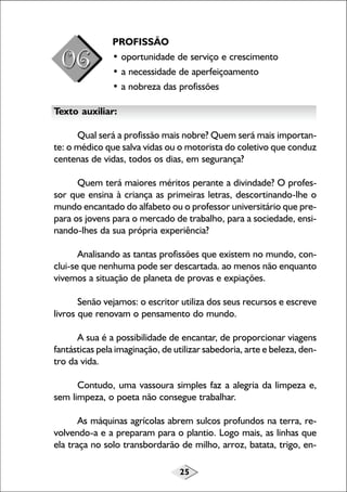 25
PROFISSÃO
• oportunidade de serviço e crescimento
• a necessidade de aperfeiçoamento
• a nobreza das profissões
Texto auxiliar:
Qual será a profissão mais nobre? Quem será mais importan-
te: o médico que salva vidas ou o motorista do coletivo que conduz
centenas de vidas, todos os dias, em segurança?
Quem terá maiores méritos perante a divindade? O profes-
sor que ensina à criança as primeiras letras, descortinando-lhe o
mundo encantado do alfabeto ou o professor universitário que pre-
para os jovens para o mercado de trabalho, para a sociedade, ensi-
nando-lhes da sua própria experiência?
Analisando as tantas profissões que existem no mundo, con-
clui-se que nenhuma pode ser descartada. ao menos não enquanto
vivemos a situação de planeta de provas e expiações.
Senão vejamos: o escritor utiliza dos seus recursos e escreve
livros que renovam o pensamento do mundo.
A sua é a possibilidade de encantar, de proporcionar viagens
fantásticas pela imaginação, de utilizar sabedoria, arte e beleza, den-
tro da vida.
Contudo, uma vassoura simples faz a alegria da limpeza e,
sem limpeza, o poeta não consegue trabalhar.
As máquinas agrícolas abrem sulcos profundos na terra, re-
volvendo-a e a preparam para o plantio. Logo mais, as linhas que
ela traça no solo transbordarão de milho, arroz, batata, trigo, en-
 