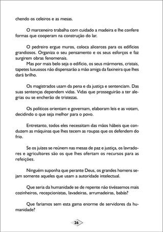 26
chendo os celeiros e as mesas.
O marceneiro trabalha com cuidado a madeira e lhe confere
formas que cooperam na construção do lar.
O pedreiro ergue muros, coloca alicerces para os edifícios
grandiosos. Organiza o seu pensamento e os seus esforços e faz
surgirem obras fenomenais.
Mas por mais belo seja o edifício, os seus mármores, cristais,
tapetes luxuosos não dispensarão a mão amiga da faxineira que lhes
dará brilho.
Os magistrados usam da pena e da justiça e sentenciam. Das
suas sentenças dependem vidas. Vidas que prosseguirão a ter ale-
grias ou se encherão de tristezas.
Os políticos orientam e governam, elaboram leis e as votam,
decidindo o que seja melhor para o povo.
Entretanto, todos eles necessitam das mãos hábeis que con-
duzem as máquinas que lhes tecem as roupas que os defendem do
frio.
Se os juízes se reúnem nas mesas de paz e justiça, os lavrado-
res e agricultores são os que lhes ofertam os recursos para as
refeições.
Ninguém suponha que perante Deus, os grandes homens se-
jam somente aqueles que usam a autoridade intelectual.
Que seria da humanidade se de repente não tivéssemos mais
cozinheiros, recepcionistas, lavadeiras, arrumadeiras, babás?
Que fariamos sem esta gama enorme de servidores da hu-
manidade?
 