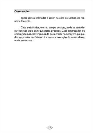 27
Observações:
Todos somos chamados a servir, na obra do Senhor, de ma-
neira diferente.
Cada trabalhador, em seu campo de ação, pode se conside-
rar honrado pelo bem que possa produzir. Cada empregador ou
empregado nos convençamos de que a maior homenagem que po-
demos prestar ao Criador é a correta execução do nosso dever,
onde estivermos.
 
