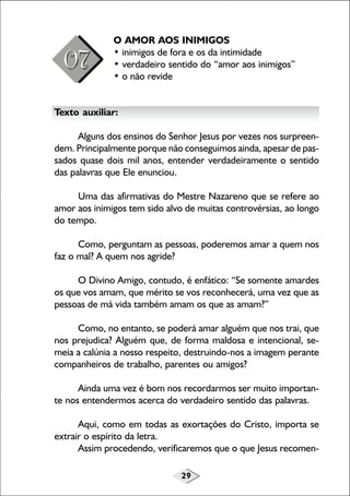 29
O AMOR AOS INIMIGOS
• inimigos de fora e os da intimidade
• verdadeiro sentido do “amor aos inimigos”
• o não revide
Texto auxiliar:
Alguns dos ensinos do Senhor Jesus por vezes nos surpreen-
dem. Principalmente porque não conseguimos ainda, apesar de pas-
sados quase dois mil anos, entender verdadeiramente o sentido
das palavras que Ele enunciou.
Uma das afirmativas do Mestre Nazareno que se refere ao
amor aos inimigos tem sido alvo de muitas controvérsias, ao longo
do tempo.
Como, perguntam as pessoas, poderemos amar a quem nos
faz o mal? A quem nos agride?
O Divino Amigo, contudo, é enfático: “Se somente amardes
os que vos amam, que mérito se vos reconhecerá, uma vez que as
pessoas de má vida também amam os que as amam?”
Como, no entanto, se poderá amar alguém que nos trai, que
nos prejudica? Alguém que, de forma maldosa e intencional, se-
meia a calúnia a nosso respeito, destruindo-nos a imagem perante
companheiros de trabalho, parentes ou amigos?
Ainda uma vez é bom nos recordarmos ser muito importan-
te nos entendermos acerca do verdadeiro sentido das palavras.
Aqui, como em todas as exortações do Cristo, importa se
extrair o espírito da letra.
Assim procedendo, verificaremos que o que Jesus recomen-
 