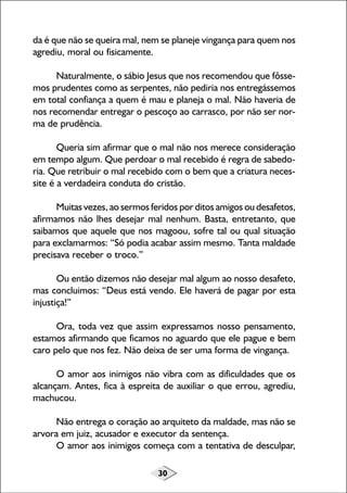 30
da é que não se queira mal, nem se planeje vingança para quem nos
agrediu, moral ou fisicamente.
Naturalmente, o sábio Jesus que nos recomendou que fôsse-
mos prudentes como as serpentes, não pediria nos entregássemos
em total confiança a quem é mau e planeja o mal. Não haveria de
nos recomendar entregar o pescoço ao carrasco, por não ser nor-
ma de prudência.
Queria sim afirmar que o mal não nos merece consideração
em tempo algum. Que perdoar o mal recebido é regra de sabedo-
ria. Que retribuir o mal recebido com o bem que a criatura neces-
site é a verdadeira conduta do cristão.
Muitas vezes, ao sermos feridos por ditos amigos ou desafetos,
afirmamos não lhes desejar mal nenhum. Basta, entretanto, que
saibamos que aquele que nos magoou, sofre tal ou qual situação
para exclamarmos: “Só podia acabar assim mesmo. Tanta maldade
precisava receber o troco.”
Ou então dizemos não desejar mal algum ao nosso desafeto,
mas concluimos: “Deus está vendo. Ele haverá de pagar por esta
injustiça!”
Ora, toda vez que assim expressamos nosso pensamento,
estamos afirmando que ficamos no aguardo que ele pague e bem
caro pelo que nos fez. Não deixa de ser uma forma de vingança.
O amor aos inimigos não vibra com as dificuldades que os
alcançam. Antes, fica à espreita de auxiliar o que errou, agrediu,
machucou.
Não entrega o coração ao arquiteto da maldade, mas não se
arvora em juiz, acusador e executor da sentença.
O amor aos inimigos começa com a tentativa de desculpar,
 