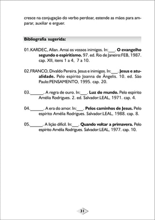 31
cresce na conjugação do verbo perdoar, estende as mãos para am-
parar, auxiliar e erguer.
Bibliografia sugerida:
01.KARDEC, Allan. Amai os vossos inimigos. In:___. O evangelho
segundo o espiritismo. 97. ed. Rio de Janeiro:FEB, 1987.
cap. XII, itens 1 a 4, 7 a 10.
02.FRANCO, Divaldo Pereira. Jesus e inimigos. In:___. Jesus e atu-
alidade. Pelo espírito Joanna de Ângelis. 10. ed. São
Paulo:PENSAMENTO, 1995. cap. 20.
03.______. A regra de ouro. In:___. Luz do mundo. Pelo espírito
Amélia Rodrigues. 2. ed. Salvador:LEAL, 1971. cap. 4.
04.______. A era do amor. In:___. Pelos caminhos de Jesus. Pelo
espírito Amélia Rodrigues. Salvador:LEAL, 1988. cap. 8.
05.______. A lição difícil. In:___. Quando voltar a primavera. Pelo
espírito Amélia Rodrigues. Salvador:LEAL, 1977. cap. 10.
 