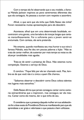 34
Com o tempo ela foi observando que o seu modelo, a famo-
sa Mahalia Jackson inspirava ao povo sentimentos diferentes dos
que ela conseguia. As pessoas a ouviam com respeito e assombro.
Afinal, o que será que ela tinha que Della Reese não tinha?
Foram necessárias muitas apresentações para ela descobrir.
Aconteceu afinal que em uma determinada localidade, en-
contraram uma garota, uma lavradora de tranças longas que canta-
va maravilhosamente. Foi o suficiente para a jovem sentir-se
enciumada. Com certeza, ela seria preterida.
No entanto, quando manifestou seu mau humor e sua raiva à
famosa Mahalia, esta lhe deu em poucas palavras a lição: “Não se
trata de cantar melhor, de sustentar por mais tempo as notas ou de
alcançar tonalidades mais agudas.
Trata-se de sentir a presença de Deus. Não estamos numa
competição. Estamos a serviço de Deus.
E concluiu: “Fique feliz por ele ter chamado você. Mas, lem-
bre-se de que você não é a única a quem Ele chamou.
“Saibamos observar e descobrir como Deus coloca talentos
nos lugares mais estranhos.”
Della Reese afirma que jamais conseguiu cantar como canto-
ras extraordinárias que a inspiraram, mas conseguiu ser ela mes-
ma. Cantar como ela mesma, dar o que tinha de seu.
E considerou que a presença daquela mulher em sua adolescên-
cia foi a dose exata da Providência Divina se manifestando para que ela
aprendesse a ser grata e valorizasse o que possuía e bem utilizasse.
 