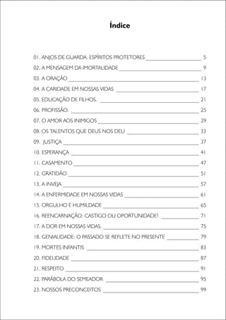 3
01. ANJOS DE GUARDA. ESPÍRITOS PROTETORES _____________________ 5
02. A MENSAGEM DA IMORTALIDADE_______________________________ 9
03. A ORAÇÃO _________________________________________________ 13
04. A CARIDADE EM NOSSAS VIDAS _______________________________ 17
05. EDUCAÇÃO DE FILHOS. _____________________________________ 21
06. PROFISSÃO. ________________________________________________ 25
07. O AMOR AOS INIMIGOS ______________________________________ 29
08. OS TALENTOS QUE DEUS NOS DEU ___________________________ 33
09. JUSTIÇA ___________________________________________________ 37
10. ESPERANÇA ________________________________________________ 41
11. CASAMENTO _______________________________________________ 47
12. GRATIDÃO _________________________________________________ 51
13. A INVEJA ___________________________________________________ 57
14. A ENFERMIDADE EM NOSSAS VIDAS ____________________________ 61
15. ORGULHO E HUMILDADE ____________________________________ 65
16. REENCARNAÇÃO: CASTIGO OU OPORTUNIDADE? ______________ 71
17. A DOR EM NOSSAS VIDAS. ____________________________________ 75
18. GENIALIDADE: O PASSADO SE REFLETE NO PRESENTE ____________ 79
19. MORTES INFANTIS __________________________________________ 83
20. FIDELIDADE ________________________________________________ 87
21. RESPEITO __________________________________________________ 91
22. PARÁBOLA DO SEMEADOR ___________________________________ 95
23. NOSSOS PRECONCEITOS ____________________________________ 99
Índice
 