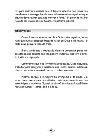 39
ros para acalmar a miséria dela. E fiquem sabendo que todos nós
nos devemos envergonhar de estar administrando um país em que
alguém deve roubar para não morrer à fome.” (A partir de história
narrada por Divaldo Pereira Franco, em palestra pública)
Observações:
Os espíritos superiores, na obra O livro dos espíritos, lecio-
nam que numa sociedade baseada na lei de Deus e na justiça, o
forte deve prover à vida do fraco.
Ensina ainda que a sociedade deve se preocupar pelos ne-
cessitados, por aqueles que não podem trabalhar, mas têm o direi-
to à vida e a dignidade.
Lembremos que nós formamos a sociedade. Cabe-nos, pois,
trabalhar para assegurar a existência dos fracos, pobres, indefesos,
não os deixando à mercê do acaso e da boa vontade.
Mesmo porque a linguagem do Evangelho é de amor. E o
amor prescreve atenção e cuidados, mais especialmente com os
seres frágeis e indefesos.(A partir da obra O livro dos espíritos/Editora
Feb/Allan Kardec - pergs. 888 e 888 a).
 