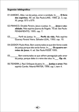 40
Sugestão bibliográfica:
01.KARDEC, Allan. Lei de justiça, amor e caridade. In:___. O livro
dos espíritos. 40. ed. São Paulo:LAKE, 1980. pt. 3, cap.
XI, pergs. 873 a 879.
02.FRANCO, Divaldo Pereira. Jesus e justiça. In:___. Jesus e atu-
alidade. Pelo espírito Joanna de Ângelis. 10.ed. São Paulo:
PENSAMENTO, 1995. cap. 7.
03.______. Perfil da Justiça. In:___. Perfis da vida. Pelo espírito
Guaracy Paraná Vieira. Salvador:LEAL, 1993. cap. 10.
04.GODOY, Paulo Alves. Bem-aventurados os que têm fome e sede
de justiça porque eles serão fartos. In:___. Os quatro ser-
mões de Jesus. 4. ed. São Paulo:FEESP, 1995.
05.______. Bem-aventurados os que sofrem perseguição pelo amor
da justiça, porque deles é o reino dos céus. In:___. Op. cit.
06.TEIXEIRA, J. Raul. Enfoques da pena. In:___. Justiça e amor. Pelo
espírito Camilo. Niterói:FRÁTER, 1996. cap. I, item 4.
 