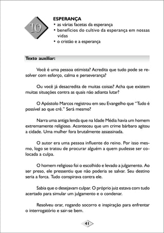 41
ESPERANÇA
• as várias facetas da esperança
• benefícios do cultivo da esperança em nossas
vidas
• o cristão e a esperança
Texto auxiliar:
Você é uma pessoa otimista? Acredita que tudo pode se re-
solver com esforço, calma e perseverança?
Ou você já desacredita de muitas coisas? Acha que existem
muitas situações contra as quais não adianta lutar?
O Apóstolo Marcos registrou em seu Evangelho que “Tudo é
possível ao que crê.” Será mesmo?
Narra uma antiga lenda que na Idade Média havia um homem
extremamente religioso. Aconteceu que um crime bárbaro agitou
a cidade. Uma mulher fora brutalmente assassinada.
O autor era uma pessoa influente do reino. Por isso mes-
mo, logo se tratou de procurar alguém a quem pudesse ser co-
locada a culpa.
O homem religioso foi o escolhido e levado a julgamento. Ao
ser preso, ele pressentiu que não poderia se salvar. Seu destino
seria a forca. Tudo conspirava contra ele.
Sabia que o desejavam culpar. O próprio juiz estava com tudo
acertado para simular um julgamento e o condenar.
Resolveu orar, rogando socorro e inspiração para enfrentar
o interrogatório e sair-se bem.
 