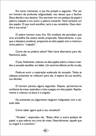 42
Em certo momento, o juiz lhe propôs o seguinte: “Por ser
um homem de profunda religiosidade, vou deixar que o Senhor
Deus decida o seu destino. Vou escrever em um pedaço de papel a
palavra culpado e em outro a palavra inocente. Você sorteará um
dos papéis. O que você escolher, será o seu veredicto. Deus deci-
dirá a sua sorte.”
O pobre homem suou frio. De imediato ele percebeu que
uma armadilha lhe estava sendo preparada. Naturalmente, o juiz,
que o desejava condenar, prepararia os dois papéis com a mesma e
única palavra: “culpado”.
Como ele se poderia salvar? Não havia alternativa para ele.
Nenhuma saída.
O juiz, finalmente, colocou os dois papéis sobre a mesa e man-
dou o acusado escolher um deles. Um enorme silêncio se fez na sala.
Podia-se ouvir a respiração acelerada do acusado. Todas as
cabeças presentes se voltavam para ele, à espera da sua escolha,
sua decisão.
O homem pensou alguns segundos. Depois, aproximou-se
confiante da mesa, estendeu a mão e pegou um dos papéis. Rapida-
mente o colocou na boca e o engoliu.
Os presentes ao julgamento reagiram indignados com a ati-
tude dele.
Como saber agora qual o seu veredicto?
“Simples”, respondeu ele. “Basta olhar o outro pedaço de
papel, o que sobrou em cima da mesa. Naturalmente, aquele que
eu engoli é o contrário.”
 