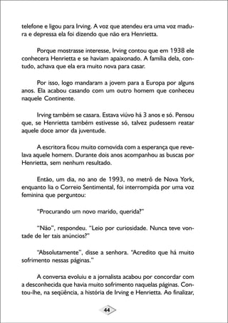 44
telefone e ligou para Irving. A voz que atendeu era uma voz madu-
ra e depressa ela foi dizendo que não era Henrietta.
Porque mostrasse interesse, Irving contou que em 1938 ele
conhecera Henrietta e se haviam apaixonado. A família dela, con-
tudo, achava que ela era muito nova para casar.
Por isso, logo mandaram a jovem para a Europa por alguns
anos. Ela acabou casando com um outro homem que conheceu
naquele Continente.
Irving também se casara. Estava viúvo há 3 anos e só. Pensou
que, se Henrietta também estivesse só, talvez pudessem reatar
aquele doce amor da juventude.
A escritora ficou muito comovida com a esperança que reve-
lava aquele homem. Durante dois anos acompanhou as buscas por
Henrietta, sem nenhum resultado.
Então, um dia, no ano de 1993, no metrô de Nova York,
enquanto lia o Correio Sentimental, foi interrompida por uma voz
feminina que perguntou:
“Procurando um novo marido, querida?”
“Não”, respondeu. “Leio por curiosidade. Nunca teve von-
tade de ler tais anúncios?”
“Absolutamente”, disse a senhora. “Acredito que há muito
sofrimento nessas páginas.”
A conversa evoluiu e a jornalista acabou por concordar com
a desconhecida que havia muito sofrimento naquelas páginas. Con-
tou-lhe, na seqüência, a história de Irving e Henrietta. Ao finalizar,
 