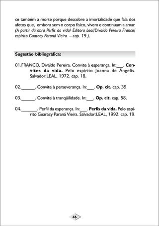 46
ce também a morte porque descobre a imortalidade que fala dos
afetos que, embora sem o corpo físico, vivem e continuam a amar.
(A partir da obra Perfis da vida/ Editora Leal/Divaldo Pereira Franco/
espírito Guaracy Paraná Vieira – cap. 19 ).
Sugestão bibliográfica:
01.FRANCO, Divaldo Pereira. Convite à esperança. In:___. Con-
vites da vida. Pelo espírito Joanna de Ângelis.
Salvador:LEAL, 1972. cap. 18.
02.______. Convite à perseverança. In:___. Op. cit. cap. 39.
03.______. Convite à tranqüilidade. In:___. Op. cit. cap. 58.
04._______. Perfil da esperança. In:___. Perfis da vida. Pelo espí-
rito Guaracy Paraná Vieira. Salvador:LEAL, 1992. cap. 19.
 
