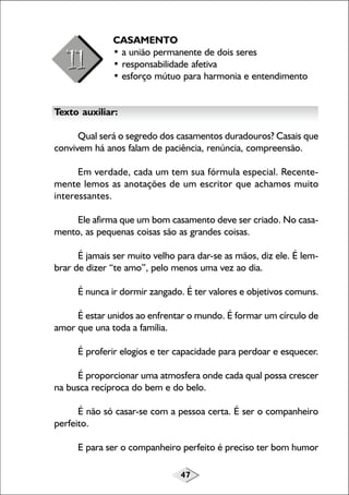 47
CASAMENTO
• a união permanente de dois seres
• responsabilidade afetiva
• esforço mútuo para harmonia e entendimento
Texto auxiliar:
Qual será o segredo dos casamentos duradouros? Casais que
convivem há anos falam de paciência, renúncia, compreensão.
Em verdade, cada um tem sua fórmula especial. Recente-
mente lemos as anotações de um escritor que achamos muito
interessantes.
Ele afirma que um bom casamento deve ser criado. No casa-
mento, as pequenas coisas são as grandes coisas.
É jamais ser muito velho para dar-se as mãos, diz ele. É lem-
brar de dizer “te amo”, pelo menos uma vez ao dia.
É nunca ir dormir zangado. É ter valores e objetivos comuns.
É estar unidos ao enfrentar o mundo. É formar um círculo de
amor que una toda a família.
É proferir elogios e ter capacidade para perdoar e esquecer.
É proporcionar uma atmosfera onde cada qual possa crescer
na busca recíproca do bem e do belo.
É não só casar-se com a pessoa certa. É ser o companheiro
perfeito.
E para ser o companheiro perfeito é preciso ter bom humor
 