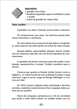 51
GRATIDÃO
• gratidão como dever
• benefícios da gratidão a quem a manifesta e a quem
a recebe
• cultivo da gratidão em nossas vidas
Texto auxiliar:
A gratidão é um dever. Contudo, poucos ainda a cultivamos.
Por temperamento, por vezes, nos retraímos quando deve-
ríamos exteriorizar o sentimento.
Por não traduzirmos os tesouros da boa palavra e da gentile-
za, esses tesouros vão enferrujando nos cofres do nosso coração.
Quantas dádivas, oportunidades, bênçãos, favores recolhe-
mos sem dizermos nada além de uma formal expressão de reco-
nhecimento.
E a gratidão não faz bem somente a quem lhe recebe a mani-
festação, aquecendo-lhe o coração. Também reconforta quem a
oferece.
Conta-se que quando os Estados Unidos lutavam contra a
Inglaterra, um nobre francês de nome Lafayette foi ajudar a nação
americana. Logo se tornou amigo de George Washington e o to-
mou por ideal.
Em 1824, já idoso, Lafayette visitou cada Estado e Território
da União, recebendo muitas honrarias. Eram recepções, bailes, jan-
tares que se sucediam.
Numa das recepções, apresentou-se na fila de convidados
para saudar o velho nobre francês, um soldado vestido com um
 