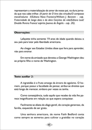 53
representam a materialização do amor de nosso pai, na dura jorna-
da que nos cabe trilhar. (A partir de O livro das virtudes/O compasso
moral/volume II/Editora Nova Fronteira/William J. Bennett - cap.
Fraternidade de longa data e da obra Convites da vida/Editora Leal/
Divaldo Pereira Franco/ espírito Joanna de Ângelis - cap. 26).
Observações:
Lafayette tinha somente 19 anos de idade quando deixou o
seu país para lutar pela liberdade americana.
Ao chegar aos Estados Unidos disse que fora para aprender,
não para ensinar.
Em nome da amizade que devotou a George Washington deu
ao próprio filho o nome de Washington.
Texto auxiliar 2:
A ingratidão é o fruto amargo da árvore do egoísmo. O ho-
mem, porque possui a faculdade de pensar, atribui-se direitos que
está longe de merecer, embora por vezes os tenha.
Como conseqüência, tudo aquilo que recebe da vida lhe pa-
rece insignificante em relação ao que espera conquistar.
Facilmente se afasta do afago gentil, do coração generoso, da
família, esquecido de ser grato.
Uma senhora americana, de nome Faith Bedford conta
como sempre se esmerou para cultivar a gratidão no coração
 