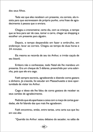 54
dos seus filhos.
Toda vez que eles recebiam um presente, via correio, ela in-
sistia para que escrevessem de próprio punho, uma frase de agra-
decimento à pessoa que o enviara.
Chegou a cronometrar, certo dia, com as crianças, o tempo
que se leva para sair de casa, tomar o carro, chegar ao shopping e
escolher um presente para alguém.
Depois, o tempo despendido em fazer o embrulho, em
endereçar, levar ao correio. Chegou ao tempo de duas horas e
34 minutos.
Ela mesma se recorda de seu tio Arthur, o irmão caçula de
seu bisavô.
Embora não o conhecesse, todo Natal ele lhe mandava um
presente. Era um cheque de 5 dólares, preenchido por uma sobri-
nha, pois que ele era cego.
Faith sempre escrevia, agradecendo e dizendo como gastara
o dinheiro. Já crescida, foi estudar em Massachusetts e teve opor-
tunidade de visitar tio Arthur.
Cego e idoso ele lhe falou de como gostava de receber os
seus cartões de agradecimento.
Pedindo que ela apanhasse a caixa com o maço de cartas guar-
dadas, ele foi falando das que mais lhe agradavam.
Faith encontrou, então, entre tantas, uma carta sua que leu
em voz alta:
“Querido tio Arthur: estou debaixo do secador, no salão de
 