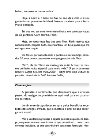 55
beleza, escrevendo para o senhor.
Hoje à noite é o baile de fim de ano da escola e estou
gastando seu presente de Natal fazendo o cabelo para a festa.
Muito obrigada.
Sei que vou ter uma noite maravilhosa, em parte por causa
da sua gentileza. Com carinho. Faith.”
Hoje, ao narrar este fato aos seus filhos, Faith recorda que
naquela noite, naquele baile, ela encontrou um belo jovem que lhe
entregou um buquê.
Ele foi seu par naquela noite e continua a ser até hoje, passa-
dos 36 anos de um casamento, em que geraram três filhos.
“Sim”, ela diz, “devo ser muito grata ao tio Arthur. Foi mes-
mo um baile muito especial para minha vida.” (A partir da revista
Reader’s Digest Seleções maio/2000 – artigo Uma nova atitude de
gratidão, da autoria de Faith Andrews Bedfor).
Observações:
A gratidão é sentimento que demonstra que a criatura
passou do estágio de primitivismo espiritual para os patama-
res da razão.
Lembrar-se de agradecer sempre pelos benefícios rece-
bidos dos amigos, irmãos, pais e mestres é sinal de boa enver-
gadura moral.
Mas a verdadeira gratidão é aquela que não esquece, no tem-
po, os que serviram no anonimato, os que permitiram o nosso cres-
cimento individual, os que contribuíram para nossa formação. Mes-
 