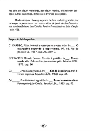 56
mo que, em algum momento, por algum motivo, eles tenham bus-
cado outros caminhos, distantes e diversos dos nossos.
Onde estejam, não esqueçamos de lhes traduzir gratidão por
tudo que representaram em nossas vidas. (A partir da obra Suave luz
nas sombras/Editora Leal/Divaldo Pereira Franco/espírito João Cléofas
- cap. 42).
Sugestão bibliográfica:
01.KARDEC, Allan. Honrai a vosso pai e a vossa mãe. In:___. O
evangelho segundo o espiritismo. 97. ed. Rio de
Janeiro:FEB, 1987. cap. XIV, item 9.
02.FRANCO, Divaldo Pereira. Convite à gratidão. In:___. Convi-
tes da vida. Pelo espírito Joanna de Ângelis. Salvador:LEAL,
1972. cap. 26.
03.______. Poema da gratidão. In:___. Sol de esperança. Por di-
versos espíritos. Salvador:LEAL, 1978. cap. 44.
04.______.Primitivismodaingratidão.In:___.Suaveluznassombras.
Pelo espírito João Cléofas. Salvador:LEAL, 1993. cap. 42.
 