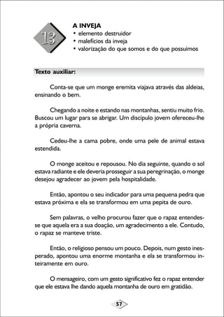 57
A INVEJA
• elemento destruidor
• malefícios da inveja
• valorização do que somos e do que possuímos
Texto auxiliar:
Conta-se que um monge eremita viajava através das aldeias,
ensinando o bem.
Chegando a noite e estando nas montanhas, sentiu muito frio.
Buscou um lugar para se abrigar. Um discípulo jovem ofereceu-lhe
a própria caverna.
Cedeu-lhe a cama pobre, onde uma pele de animal estava
estendida.
O monge aceitou e repousou. No dia seguinte, quando o sol
estava radiante e ele deveria prosseguir a sua peregrinação, o monge
desejou agradecer ao jovem pela hospitalidade.
Então, apontou o seu indicador para uma pequena pedra que
estava próxima e ela se transformou em uma pepita de ouro.
Sem palavras, o velho procurou fazer que o rapaz entendes-
se que aquela era a sua doação, um agradecimento a ele. Contudo,
o rapaz se manteve triste.
Então, o religioso pensou um pouco. Depois, num gesto ines-
perado, apontou uma enorme montanha e ela se transformou in-
teiramente em ouro.
O mensageiro, com um gesto significativo fez o rapaz entender
que ele estava lhe dando aquela montanha de ouro em gratidão.
 