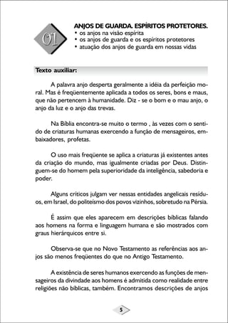 5
ANJOS DE GUARDA. ESPÍRITOS PROTETORES.
• os anjos na visão espírita
• os anjos de guarda e os espíritos protetores
• atuação dos anjos de guarda em nossas vidas
Texto auxiliar:
A palavra anjo desperta geralmente a idéia da perfeição mo-
ral. Mas é freqüentemente aplicada a todos os seres, bons e maus,
que não pertencem à humanidade. Diz - se o bom e o mau anjo, o
anjo da luz e o anjo das trevas.
Na Bíblia encontra-se muito o termo , às vezes com o senti-
do de criaturas humanas exercendo a função de mensageiros, em-
baixadores, profetas.
O uso mais freqüente se aplica a criaturas já existentes antes
da criação do mundo, mas igualmente criadas por Deus. Distin-
guem-se do homem pela superioridade da inteligência, sabedoria e
poder.
Alguns críticos julgam ver nessas entidades angelicais resídu-
os, em Israel, do politeísmo dos povos vizinhos, sobretudo na Pérsia.
É assim que eles aparecem em descrições bíblicas falando
aos homens na forma e linguagem humana e são mostrados com
graus hierárquicos entre si.
Observa-se que no Novo Testamento as referências aos an-
jos são menos freqüentes do que no Antigo Testamento.
A existência de seres humanos exercendo as funções de men-
sageiros da divindade aos homens é admitida como realidade entre
religiões não bíblicas, também. Encontramos descrições de anjos
 