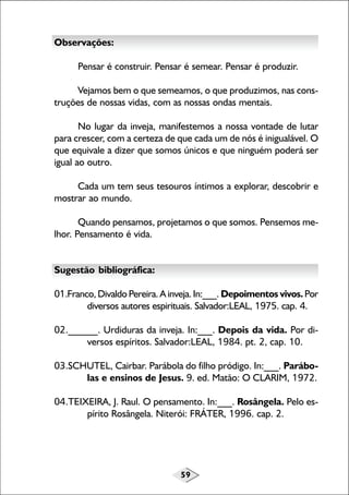 59
Observações:
Pensar é construir. Pensar é semear. Pensar é produzir.
Vejamos bem o que semeamos, o que produzimos, nas cons-
truções de nossas vidas, com as nossas ondas mentais.
No lugar da inveja, manifestemos a nossa vontade de lutar
para crescer, com a certeza de que cada um de nós é inigualável. O
que equivale a dizer que somos únicos e que ninguém poderá ser
igual ao outro.
Cada um tem seus tesouros íntimos a explorar, descobrir e
mostrar ao mundo.
Quando pensamos, projetamos o que somos. Pensemos me-
lhor. Pensamento é vida.
Sugestão bibliográfica:
01.Franco, Divaldo Pereira. A inveja. In:___. Depoimentos vivos.Por
diversos autores espirituais. Salvador:LEAL, 1975. cap. 4.
02.______. Urdiduras da inveja. In:___. Depois da vida. Por di-
versos espíritos. Salvador:LEAL, 1984. pt. 2, cap. 10.
03.SCHUTEL, Cairbar. Parábola do filho pródigo. In:___. Parábo-
las e ensinos de Jesus. 9. ed. Matão: O CLARIM, 1972.
04.TEIXEIRA, J. Raul. O pensamento. In:___. Rosângela. Pelo es-
pírito Rosângela. Niterói: FRÁTER, 1996. cap. 2.
 