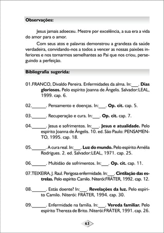 63
Observações:
Jesus jamais adoeceu. Mestre por excelência, a sua era a vida
do amor para o amor.
Com seus atos e palavras demonstrou a grandeza da saúde
verdadeira, convidando-nos a todos a vencer as nossas paixões in-
feriores e nos tornarmos semelhantes ao Pai que nos criou, perse-
guindo a perfeição.
Bibliografia sugerida:
01.FRANCO, Divaldo Pereira. Enfermidades da alma. In:___. Dias
gloriosos. Pelo espírito Joanna de Ângelis. Salvador:LEAL,
1999. cap. 6.
02.______. Pensamento e doenças. In:___. Op. cit. cap. 5.
03.______. Recuperação e cura. In:___. Op. cit. cap. 7.
04.______. Jesus e sofrimentos. In:___. Jesus e atualidade. Pelo
espírito Joanna de Ângelis. 10. ed. São Paulo: PENSAMEN-
TO, 1995. cap. 18.
05.______. A cura real. In:___. Luz do mundo. Pelo espírito Amélia
Rodrigues. 2. ed. Salvador:LEAL, 1971. cap. 25.
06.______. Multidão de sofrimentos. In:___. Op. cit. cap. 11.
07.TEIXEIRA, J. Raul. Perigosa enfermidade. In:___. Cintilação das es-
trelas. Pelo espírito Camilo. Niterói:FRÁTER, 1992. cap. 12.
08.______. Estás doente? In:___. Revelações da luz. Pelo espíri-
to Camilo. Niterói: FRÁTER, 1994. cap. 30.
09.______. Enfermidade na família. In:___. Vereda familiar. Pelo
espírito Thereza de Brito. Niterói:FRÁTER, 1991. cap. 26.
 