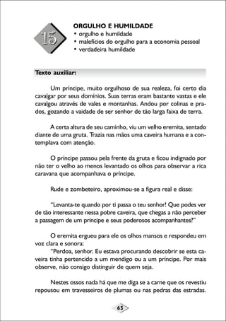 65
ORGULHO E HUMILDADE
• orgulho e humildade
• malefícios do orgulho para a economia pessoal
• verdadeira humildade
Texto auxiliar:
Um príncipe, muito orgulhoso de sua realeza, foi certo dia
cavalgar por seus domínios. Suas terras eram bastante vastas e ele
cavalgou através de vales e montanhas. Andou por colinas e pra-
dos, gozando a vaidade de ser senhor de tão larga faixa de terra.
A certa altura de seu caminho, viu um velho eremita, sentado
diante de uma gruta. Trazia nas mãos uma caveira humana e a con-
templava com atenção.
O príncipe passou pela frente da gruta e ficou indignado por
não ter o velho ao menos levantado os olhos para observar a rica
caravana que acompanhava o príncipe.
Rude e zombeteiro, aproximou-se a figura real e disse:
“Levanta-te quando por ti passa o teu senhor! Que podes ver
de tão interessante nessa pobre caveira, que chegas a não perceber
a passagem de um príncipe e seus poderosos acompanhantes?”
O eremita ergueu para ele os olhos mansos e respondeu em
voz clara e sonora:
“Perdoa, senhor. Eu estava procurando descobrir se esta ca-
veira tinha pertencido a um mendigo ou a um príncipe. Por mais
observe, não consigo distinguir de quem seja.
Nestes ossos nada há que me diga se a carne que os revestiu
repousou em travesseiros de plumas ou nas pedras das estradas.
 