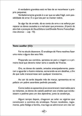 67
A verdadeira grandeza está no fato de se reconhecer a pró-
pria pequenez.
Verdadeiramente grande é o ser que se sabe frágil, com pos-
sibilidade de errar. É o que luta por se manter nobre.
Se algo faz de errado, dá-se conta do erro e se esforça por
reparar os danos causados e o mal estar que provocou. (A partir da
obra Sob a proteção de Deus/Editora Leal/Divaldo Pereira Franco/Espí-
ritos diversos – cap. 19).
Texto auxiliar (02):
Foi no século dezenove. O arcebispo de Viena resolveu fazer
uma visita a alguns dos seus fiéis.
Preparada sua comitiva, aprestou-se para a viagem e o pri-
meiro local que deveria visitar seria o castelo de Vivarais.
Ora, os donos do castelo, avisados antecipadamente, passa-
ram a aguardar o ilustre visitante, esmerando-se em detalhes, a fim
de que tudo transcorresse sem qualquer transtorno.
Ao cair da tarde daquele mês de março, apresentou-se no
palácio um pobre sacerdote pedindo pousada.
Como todos os aposentos já se encontravam reservados para
os visitantes, os donos do castelo pediram aos criados que condu-
zissem o pedinte para um dos alpendres, junto às cavalariças.
Algum tempo depois, chegaram ao solar os vigários que
constituíam a comitiva do arcebispo. Foram recebidos, regia-
mente, pelo fidalgo e família, mas logo se admiraram em não ver
 