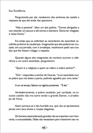68
Sua Excelência.
Perguntando por ele, receberam dos senhores do castelo a
resposta de que ele ainda não aparecera.
“Não é possível”, falou um dos padres. “Fomos obrigados a
nos retardar um pouco e ele tomou a dianteira. Devia ter chegado,
à nossa frente.”
Foi então que os anfitriões se recordaram do sacerdote re-
colhido próximo às cavalariças. Imaginando que ele poderia ter cru-
zado, em sua jornada, com o arcebispo, resolveram pedir aos cria-
dos que lhe fossem indagar a respeito.
Quando alguns dos integrantes da comitiva ouviram a refe-
rência a um outro sacerdote, perguntaram:
“Quem é o religioso a quem se refere o nobre senhor?”.
“Ora”, respondeu o senhor de Vivarais, “é um sacerdote mui-
to pobre que nos bateu à porta, pedindo agasalho por uma noite.”
A um só tempo, falaram os vigários presentes: ”’É ele.”
Verdadeiramente, o pobre recebido, por caridade, no lu-
xuoso castelo não era outro senão o grande Daivan, o arcebis-
po de Viena.
Assim portava-se e tão humilde era, que não se apresentava
jamais com seus títulos e roupas elegantes.
Os homens essencialmente grandes não se importam com hon-
rarias, e suntuosidades. Delas não necessitam para mostrarem seu va-
 