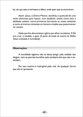 69
lor, eis que este é intrínseco e aflora, onde quer que se encontrem.
Assim Jesus, o Divino Mestre, escolheu a quietude de uma
noite silenciosa para nascer, num estábulo, tendo como teto a
abóbada celeste, como primeiras harmonias as vozes celestiais
e como primeiros visitantes os homens simples que pastoreavam
no campo.
Nada que lhe denunciasse a glória aos olhos mundanos. E Ele
era a luz, o modelo, o guia. (A partir de lenda de autoria de Malba
Tahan intitulada A humildade).
Observações:
A humildade legítima não se deixa atingir pela vaidade dos
elogios, nem se permite humilhar pela zombaria dos que não a en-
tendem.
Por isso mesmo é inatingível pelo mal, de qualquer forma
que ele se apresente.
 