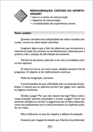 71
REENCARNAÇÃO: CASTIGO OU OPORTU-
NIDADE?
• Jesus e o ensino da reencarnação
• objetivos da reencarnação
• a multiplicidade das experiências carnais
Texto auxiliar:
Quando a temática da multiplicidade das vidas é trazida à dis-
cussão, ouvem-se observações estranhas.
Imaginam alguns que o fato de sabermos que tornaremos a
reencarnar pode nos conduzir ao amolentamento, deixando para a
próxima vida a solução de dificuldades do presente.
Tais formas de pensar nada têm a ver com o verdadeiro ensi-
no dos espíritos.
O retorno à carne, em novo corpo, obedece sempre à lei do
progresso. O objetivo é de melhoramento contínuo.
Nada de estagnação, portanto.
Conscientizados de que a felicidade está na conquista da per-
feição, é natural que os espíritos primem por galgar com rapidez
os degraus evolutivos.
Dívidas a pagar? Por que não ressarci-las logo? Não é este o
nosso proceder perante prestações e contas a pagar? Como nos
sentimos aliviados ao concluir o pagamento de um bem adquirido,
como nos satisfazemos com a nota promissória ou duplicata quita-
da, em mãos.
Não é diferente no que diz respeito a débitos do passado.
Ansiamos por resgatá-los desde que, libertos da problemáti-
 
