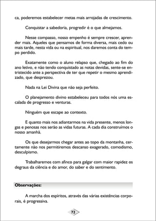 72
ca, poderemos estabelecer metas mais arrojadas de crescimento.
Conquistar a sabedoria, progredir é o que almejamos.
Nesse compasso, nosso empenho é sempre crescer, apren-
der mais. Aqueles que pensamos de forma diversa, mais cedo ou
mais tarde, nesta vida ou na espiritual, nos daremos conta do tem-
po perdido.
Exatamente como o aluno relapso que, chegado ao fim do
ano letivo, e não tendo conquistado as notas devidas, sente-se en-
tristecido ante a perspectiva de ter que repetir o mesmo aprendi-
zado, que desprezou.
Nada na Lei Divina que não seja perfeito.
O planejamento divino estabeleceu para todos nós uma es-
calada de progresso e venturas.
Ninguém que escape ao contexto.
E quanto mais nos adiantarmos na vida presente, menos lon-
gas e penosas nos serão as vidas futuras. A cada dia construímos o
nosso amanhã.
Os que desejarmos chegar antes ao topo da montanha, cer-
tamente não nos permitiremos descanso exagerado, comodismo,
desculpismo.
Trabalharemos com afinco para galgar com maior rapidez os
degraus da ciência e do amor, do saber e do sentimento.
Observações:
A marcha dos espíritos, através das várias existências corpo-
rais, é progressiva.
 