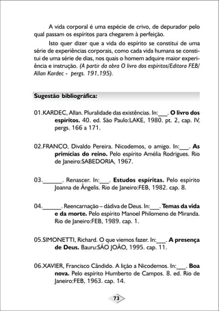 73
A vida corporal é uma espécie de crivo, de depurador pelo
qual passam os espíritos para chegarem à perfeição.
Isto quer dizer que a vida do espírito se constitui de uma
série de experiências corporais, como cada vida humana se consti-
tui de uma série de dias, nos quais o homem adquire maior experi-
ência e instrução. (A partir da obra O livro dos espíritos/Editora FEB/
Allan Kardec - pergs. 191,195).
Sugestão bibliográfica:
01.KARDEC, Allan. Pluralidade das existências. In:___. O livro dos
espíritos. 40. ed. São Paulo:LAKE, 1980. pt. 2, cap. IV,
pergs. 166 a 171.
02.FRANCO, Divaldo Pereira. Nicodemos, o amigo. In:___. As
primícias do reino. Pelo espírito Amélia Rodrigues. Rio
de Janeiro:SABEDORIA, 1967.
03.______. Renascer. In:___. Estudos espíritas. Pelo espírito
Joanna de Ângelis. Rio de Janeiro:FEB, 1982. cap. 8.
04.______. Reencarnação – dádiva de Deus. In:___. Temas da vida
e da morte. Pelo espírito Manoel Philomeno de Miranda.
Rio de Janeiro:FEB, 1989. cap. 1.
05.SIMONETTI, Richard. O que viemos fazer. In:___. A presença
de Deus. Bauru:SÃO JOÃO, 1995. cap. 11.
06.XAVIER, Francisco Cândido. A lição a Nicodemos. In:___. Boa
nova. Pelo espírito Humberto de Campos. 8. ed. Rio de
Janeiro:FEB, 1963. cap. 14.
 