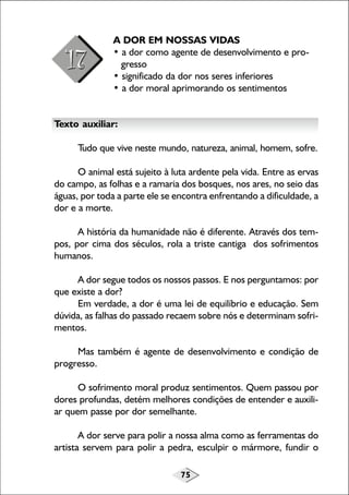 75
A DOR EM NOSSAS VIDAS
• a dor como agente de desenvolvimento e pro-
gresso
• significado da dor nos seres inferiores
• a dor moral aprimorando os sentimentos
Texto auxiliar:
Tudo que vive neste mundo, natureza, animal, homem, sofre.
O animal está sujeito à luta ardente pela vida. Entre as ervas
do campo, as folhas e a ramaria dos bosques, nos ares, no seio das
águas, por toda a parte ele se encontra enfrentando a dificuldade, a
dor e a morte.
A história da humanidade não é diferente. Através dos tem-
pos, por cima dos séculos, rola a triste cantiga dos sofrimentos
humanos.
A dor segue todos os nossos passos. E nos perguntamos: por
que existe a dor?
Em verdade, a dor é uma lei de equilíbrio e educação. Sem
dúvida, as falhas do passado recaem sobre nós e determinam sofri-
mentos.
Mas também é agente de desenvolvimento e condição de
progresso.
O sofrimento moral produz sentimentos. Quem passou por
dores profundas, detém melhores condições de entender e auxili-
ar quem passe por dor semelhante.
A dor serve para polir a nossa alma como as ferramentas do
artista servem para polir a pedra, esculpir o mármore, fundir o
 
