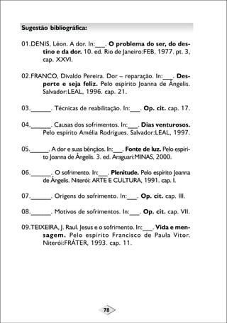 78
Sugestão bibliográfica:
01.DENIS, Léon. A dor. In:___. O problema do ser, do des-
tino e da dor. 10. ed. Rio de Janeiro:FEB, 1977. pt. 3,
cap. XXVI.
02.FRANCO, Divaldo Pereira. Dor – reparação. In:___. Des-
perte e seja feliz. Pelo espírito Joanna de Ângelis.
Salvador:LEAL, 1996. cap. 21.
03.______. Técnicas de reabilitação. In:___. Op. cit. cap. 17.
04.______. Causas dos sofrimentos. In:___. Dias venturosos.
Pelo espírito Amélia Rodrigues. Salvador:LEAL, 1997.
05.______. A dor e suas bênçãos. In:___. Fonte de luz. Pelo espíri-
to Joanna de Ângelis. 3. ed. Araguari:MINAS, 2000.
06.______. O sofrimento. In:___. Plenitude. Pelo espírito Joanna
de Ângelis. Niterói: ARTE E CULTURA, 1991. cap. I.
07.______. Origens do sofrimento. In:___. Op. cit. cap. III.
08.______. Motivos de sofrimentos. In:___. Op. cit. cap. VII.
09.TEIXEIRA, J. Raul. Jesus e o sofrimento. In:___. Vida e men-
sagem. Pelo espírito Francisco de Paula Vitor.
Niterói:FRÁTER, 1993. cap. 11.
 
