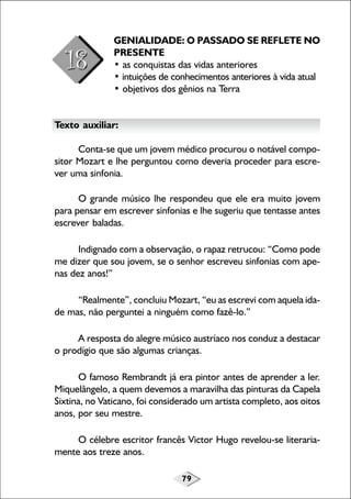 79
GENIALIDADE: O PASSADO SE REFLETE NO
PRESENTE
• as conquistas das vidas anteriores
• intuições de conhecimentos anteriores à vida atual
• objetivos dos gênios na Terra
Texto auxiliar:
Conta-se que um jovem médico procurou o notável compo-
sitor Mozart e lhe perguntou como deveria proceder para escre-
ver uma sinfonia.
O grande músico lhe respondeu que ele era muito jovem
para pensar em escrever sinfonias e lhe sugeriu que tentasse antes
escrever baladas.
Indignado com a observação, o rapaz retrucou: “Como pode
me dizer que sou jovem, se o senhor escreveu sinfonias com ape-
nas dez anos!”
“Realmente”, concluiu Mozart, “eu as escrevi com aquela ida-
de mas, não perguntei a ninguém como fazê-lo.”
A resposta do alegre músico austríaco nos conduz a destacar
o prodígio que são algumas crianças.
O famoso Rembrandt já era pintor antes de aprender a ler.
Miquelângelo, a quem devemos a maravilha das pinturas da Capela
Sixtina, no Vaticano, foi considerado um artista completo, aos oitos
anos, por seu mestre.
O célebre escritor francês Victor Hugo revelou-se literaria-
mente aos treze anos.
 