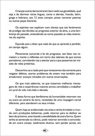 80
Crianças outras demonstraram bem cedo sua genialidade, qual
seja a de dominar várias línguas, como o alemão, francês, latim,
grego e hebraico, aos 12 anos; compor, pintar; escrever poemas
ou outras peças literárias.
Os espíritos nos explicam com clareza que tais fenômenos
de prodígio são devidos ao progresso anterior da alma, a uma lem-
brança do passado, entendendo-se como passado as vidas anterio-
res do espírito.
Equivale pois a dizer que nada do que se aprenda é perdido,
em tempo algum.
Plenamente concorde à lei do progresso, tais fatos nos re-
metem a mente a reflexões em torno dos talentos de que somos
portadores, convidando-nos a atentar para o que possamos ter tra-
zido de vidas pretéritas.
Descortina-se a razão pois que renascemos não somente para
resgatar débitos, acertar problemas do ontem mas também para
amadurecer avanços iniciados em outras encarnações.
Os que mais sabemos, os que trazemos melhores mensa-
gens de vida e experiências maiores somos convidados a trabalhar
em prol da vida mais bela e elevada.
É desta forma que benfeitores da humanidade retornam vez
ou outra ao cenário da terra, revestidos de uma roupagem carnal
diferente, para atenderem os seus irmãos.
Quem haja se evidenciado nas artes e tenha brindado o mun-
do com produções belissimas, pode retornar para se dedicar ao
bem do próximo, exercitando a sensibilidade de outra forma. Quem
tenha se esmerado na ciência, pode retornar servindo à comunida-
de em outro campo, totalmente diverso, sem perder jamais, em
 