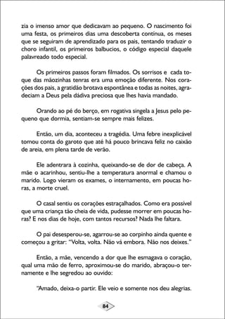 84
zia o imenso amor que dedicavam ao pequeno. O nascimento foi
uma festa, os primeiros dias uma descoberta contínua, os meses
que se seguiram de aprendizado para os pais, tentando traduzir o
choro infantil, os primeiros balbucios, o código especial daquele
palavreado todo especial.
Os primeiros passos foram filmados. Os sorrisos e cada to-
que das mãozinhas tenras era uma emoção diferente. Nos cora-
ções dos pais, a gratidão brotava espontânea e todas as noites, agra-
deciam a Deus pela dádiva preciosa que lhes havia mandado.
Orando ao pé do berço, em rogativa singela a Jesus pelo pe-
queno que dormia, sentiam-se sempre mais felizes.
Então, um dia, aconteceu a tragédia. Uma febre inexplicável
tomou conta do garoto que até há pouco brincava feliz no caixão
de areia, em plena tarde de verão.
Ele adentrara à cozinha, queixando-se de dor de cabeça. A
mãe o acarinhou, sentiu-lhe a temperatura anormal e chamou o
marido. Logo vieram os exames, o internamento, em poucas ho-
ras, a morte cruel.
O casal sentiu os corações estraçalhados. Como era possível
que uma criança tão cheia de vida, pudesse morrer em poucas ho-
ras? E nos dias de hoje, com tantos recursos? Nada lhe faltara.
O pai desesperou-se, agarrou-se ao corpinho ainda quente e
começou a gritar: “Volta, volta. Não vá embora. Não nos deixes.”
Então, a mãe, vencendo a dor que lhe esmagava o coração,
qual uma mão de ferro, aproximou-se do marido, abraçou-o ter-
namente e lhe segredou ao ouvido:
“Amado, deixa-o partir. Ele veio e somente nos deu alegrias.
 