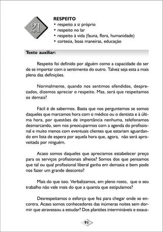 91
RESPEITO
• respeito a si próprio
• respeito no lar
• respeito à vida (fauna, flora, humanidade)
• cortesia, boas maneiras, educação
Texto auxiliar:
Respeito foi definido por alguém como a capacidade do ser
de se importar com o sentimento do outro. Talvez seja esta a mais
plena das definições.
Normalmente, quando nos sentimos ofendidos, despre-
zados, dizemos apreciar o respeito. Mas, será que respeitamos
os demais?
Fácil é de sabermos. Basta que nos perguntemos se somos
daqueles que marcamos hora com o médico ou o dentista e à últi-
ma hora, por questões de importância nenhuma, telefonamos
desmarcando, sem nos preocuparmos com a agenda do profissio-
nal e muito menos com eventuais clientes que estariam aguardan-
do em lista de espera por aquela hora que, agora, não será apro-
veitada por ninguém.
Acaso somos daqueles que apreciamos estabelecer preço
para os serviços profissionais alheios? Somos dos que pensamos
que tal ou qual profissional liberal ganha em demasia e bem pode
nos fazer um grande desconto?
Mais do que isso. Verbalizamos, em pleno rosto, que o seu
trabalho não vale mais do que a quantia que estipulamos?
Desrespeitamos o esforço que fez para chegar onde se en-
contra. Acaso somos conhecedores das inúmeras noites sem dor-
mir que atravessou a estudar? Dos plantões intermináveis e exaus-
 