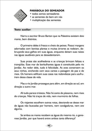 95
PARÁBOLA DO SEMEADOR
• todos somos semeadores
• as sementes do bem em nós
• multiplicação das sementes
Texto auxiliar:
Narra o escritor Bruce Barton que na Palestina existem dois
mares, bem distintos.
O primeiro deles é fresco e cheio de peixes. Possui margens
adornadas com bonitas plantas e muitas árvores as rodeiam, de-
bruçando seus galhos em suas águas, enquanto deitam suas raízes
nas águas saudáveis para se dessedentarem.
Suas praias são acolhedoras e as crianças brincam felizes e
tranqüilas. Esse mar de borbulhantes águas é constituído pelo rio
Jordão. Ao redor dele, tudo é felicidade. As aves constroem os
seus ninhos, enchendo com seus cantos a paisagem de paz e de
risos. Os homens edificam suas casas nas redondezas para usufru-
írem dessa classe de vida.
Mas o rio Jordão prossegue para além, em direção ao sul, em
direção a outro mar.
Ali tudo parece tristeza. Não há canto de pássaros, nem risos
de crianças. Não há traços de vida, nem murmúrio de folhas.
Os viajantes escolhem outras rotas, desviando-se desse mar
de águas não buscadas por homens, nem cavalgaduras, nem ave
alguma.
Se ambos os mares recebem as águas do mesmo rio, o gene-
roso Jordão, por que haverá entre ambos tanta diferença?
 
