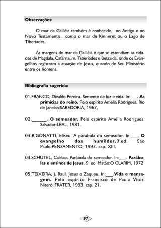 97
Observações:
O mar da Galiléia também é conhecido, no Antigo e no
Novo Testamento, como o mar de Kinneret ou o Lago de
Tiberíades.
Às margens do mar da Galiléia é que se estendiam as cida-
des de Magdala, Cafarnaum, Tiberíades e Betsaida, onde os Evan-
gelhos registram a atuação de Jesus, quando de Seu Ministério
entre os homens.
Bibliografia sugerida:
01.FRANCO, Divaldo Pereira. Semente de luz e vida. In:___. As
primícias do reino. Pelo espírito Amélia Rodrigues. Rio
de Janeiro:SABEDORIA, 1967.
02.______. O semeador. Pelo espírito Amélia Rodrigues.
Salvador:LEAL, 1981.
03.RIGONATTI, Eliseu. A parábola do semeador. In:___. O
evangelho dos humildes.9.ed. São
Paulo:PENSAMENTO, 1993. cap. XIII.
04.SCHUTEL, Cairbar. Parábola do semeador. In:___. Parábo-
las e ensinos de Jesus. 9. ed. Matão:O CLARIM, 1972.
05.TEIXEIRA, J. Raul. Jesus e Zaqueu. In:___.Vida e mensa-
gem. Pelo espírito Francisco de Paula Vitor.
Niterói:FRÁTER, 1993. cap. 21.
 