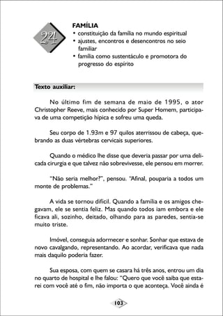 FAMÍLIA
• constituição da família no mundo espiritual
• ajustes, encontros e desencontros no seio
familiar
• família como sustentáculo e promotora do
progresso do espírito
Texto auxiliar:
No último fim de semana de maio de 1995, o ator
Christopher Reeve, mais conhecido por Super Homem, participava de uma competição hípica e sofreu uma queda.
Seu corpo de 1.93m e 97 quilos aterrissou de cabeça, quebrando as duas vértebras cervicais superiores.
Quando o médico lhe disse que deveria passar por uma delicada cirurgia e que talvez não sobrevivesse, ele pensou em morrer.
“Não seria melhor?”, pensou. “Afinal, pouparia a todos um
monte de problemas.”
A vida se tornou difícil. Quando a família e os amigos chegavam, ele se sentia feliz. Mas quando todos iam embora e ele
ficava ali, sozinho, deitado, olhando para as paredes, sentia-se
muito triste.
Imóvel, conseguia adormecer e sonhar. Sonhar que estava de
novo cavalgando, representando. Ao acordar, verificava que nada
mais daquilo poderia fazer.
Sua esposa, com quem se casara há três anos, entrou um dia
no quarto de hospital e lhe falou: “Quero que você saiba que estarei com você até o fim, não importa o que aconteça. Você ainda é
103

 