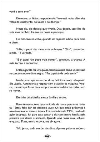 você e eu o amo.”
Ele moveu os lábios, respondendo: “Isso está muito além dos
votos do casamento: na saúde e na doença.”
Neste dia, ele decidiu que viveria. Dias depois, seu filho de
três anos também lhe trouxe novas esperanças.
Ele brincava no chão, quando de repente olhou para cima
e disse:
“Mãe, o papai não mexe mais os braços.” “Sim”, concordou
a mãe, “ é verdade.”
“E o papai não pode mais correr”, continuou a criança. A
mãe tornou a concordar.
Então o garoto fez uma pausa, franziu o rosto como se estivesse
se concentrando e disse alegre: “Mas papai ainda pode sorrir.”
Isso fez com que o ator decidisse definitivamente não partir.
Ele viveria. Aprenderia a respirar sem o auxílio da máquina. Viveria, mesmo que fosse para sempre em uma cadeira de rodas, sem
se mover.
Ele tinha uma família, e esta família o amava.
Recentemente, teve oportunidade de narrar para uma revista: “Estou feliz por ter decidido viver. Os que estão próximos a
mim também se sentem felizes. Em novembro de 1995, no dia de
ação de graças, fui para casa passar o dia com minha família pela
primeira vez desde o acidente. Quando revi nossa casa, solucei,
enquanto Dana, minha esposa, me abraçava.
“No jantar, cada um de nós disse algumas palavras sobre o
104

 