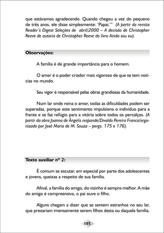 que estávamos agradecendo. Quando chegou a vez do pequeno
de três anos, ele disse simplesmente: ‘Papai.’” (A partir da revista
Reader’s Digest Seleções de abril/2000 – A decisão de Christopher
Reeve de autoria de Christopher Reeve do livro Ainda sou eu).
Observações:
A família é de grande importância para o homem.
O amor é o poder criador mais vigoroso de que se tem notícias no mundo.
Seu vigor é responsável pelas obras grandiosas da humanidade.
Num lar onde reina o amor, todas as dificuldades podem ser
superadas, porque este sentimento impulsiona o indivíduo para a
frente e se faz refúgio para a vitória sobre todos os percalços. (A
partir da obra Joanna de Ângelis responde/Divaldo Pereira Franco/organizado por José Maria de M. Souza – pergs. 175 e 176).

Texto auxiliar nº 2:
É comum se escutar, em especial por parte dos adolescentes
e jovens, queixas a respeito de sua família.
Afinal, a família do amigo, do vizinho é sempre melhor. A mãe
do amigo é compreensiva, o pai ouve o filho.
Alguns chegam a dizer que se sentem estranhos no seu lar,
que prezariam imensamente serem filhos desta ou daquela família.
105

 
