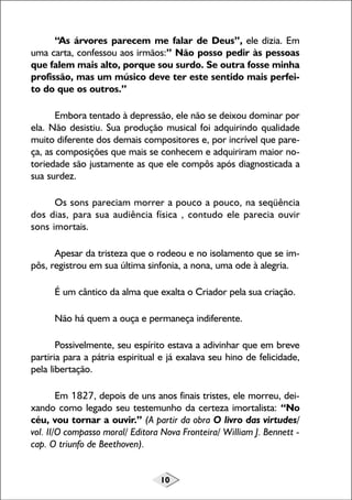 “As árvores parecem me falar de Deus”, ele dizia. Em
uma carta, confessou aos irmãos:” Não posso pedir às pessoas
que falem mais alto, porque sou surdo. Se outra fosse minha
profissão, mas um músico deve ter este sentido mais perfeito do que os outros.”
Embora tentado à depressão, ele não se deixou dominar por
ela. Não desistiu. Sua produção musical foi adquirindo qualidade
muito diferente dos demais compositores e, por incrível que pareça, as composições que mais se conhecem e adquiriram maior notoriedade são justamente as que ele compôs após diagnosticada a
sua surdez.
Os sons pareciam morrer a pouco a pouco, na seqüência
dos dias, para sua audiência física , contudo ele parecia ouvir
sons imortais.
Apesar da tristeza que o rodeou e no isolamento que se impôs, registrou em sua última sinfonia, a nona, uma ode à alegria.
É um cântico da alma que exalta o Criador pela sua criação.
Não há quem a ouça e permaneça indiferente.
Possivelmente, seu espírito estava a adivinhar que em breve
partiria para a pátria espiritual e já exalava seu hino de felicidade,
pela libertação.
Em 1827, depois de uns anos finais tristes, ele morreu, deixando como legado seu testemunho da certeza imortalista: “No
céu, vou tornar a ouvir.” (A partir da obra O livro das virtudes/
vol. II/O compasso moral/ Editora Nova Fronteira/ William J. Bennett cap. O triunfo de Beethoven).
10

 