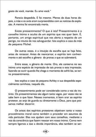 gosto de você, mamãe. Eu amo você.”
Parecia despedida. E foi mesmo. Menos de duas horas depois, a mãe e os avós eram surpreendidos com as notícias da explosão. A menina foi encontrada morta.
Existe pressentimento? O que é isto? Pressentimento é o
conselho íntimo e oculto de um espírito que nos quer bem. É,
portanto, um amigo espiritual que nos alerta a respeito de um
perigo, no intuito de nos salvaguardar. Isto explica o caso da mãe
do pequeno Michel.
De outras vezes, é a intuição da escolha que se haja feito,
antes de renascer. Antes de reencarnar, o espírito tem conhecimento e até escolhe o gênero de provas a que se submeterá.
Entre essas, o gênero de morte. Ora, ele conserva no seu
íntimo uma espécie de impressão de tais provas e esta impressão,
fazendo-se ouvir quando lhe chega o momento de sofrê-las, se torna pressentimento.
Isto explica o caso da pequena Achley e sua despedida especialmente carinhosa, naquele dia.
O pressentimento pode ser considerado como a voz do instinto. Os pressentimentos são algum tanto vagos, por vezes não se
sabe bem o que fazer. Nesses momentos, é bom orar ao espírito
protetor, ao anjo de guarda ou diretamente a Deus, para que possamos melhor discernir.
Os avisos dos espíritos protetores objetivam tanto o nosso
procedimento moral como também o proceder em assuntos da
vida particular. Eles nos ajudam com seus conselhos, mediante a
voz da consciência que fazem ressoar em nosso íntimo. Como nem
sempre ligamos a isso a devida importância, eles também se ser110

 