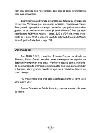 vem das pessoas que nos cercam. São elas os seus instrumentos
para nos aconselhar.
Examinemos as diversas circunstâncias felizes ou infelizes da
nossa vida. Veremos que, em muitas ocasiões, recebemos conselhos que não aproveitamos e que nos teriam poupado muitos desgostos, se os tivéssemos escutado. (A partir da obra O livro dos espíritos/Editora FEB/Allan Kardec – pergs. 522 a 524; da revista Manchete de 13.05.1995 e da obra Conduta espírita/Editora FEB/Waldo
Vieira/Espírito André Luiz – cap. 39).
Observações:
Em 30.07.1876, o médium Ernesto Castro, na cidade de
Silveiras, Minas Gerais, recebeu uma mensagem do espírito de
Estevam Montgolfier, que dizia: “Vencer o espaço com a velocidade de uma bala de artilharia, em um motor que sirva para conduzir
o homem, eis o grande problema que será resolvido dentro de
pouco tempo.
“O missionário que traz esse aperfeiçoamento à Terra já se
acha entre vós.”
Santos Dumont, o Pai da Aviação, contava apenas três anos
de idade.

111

 