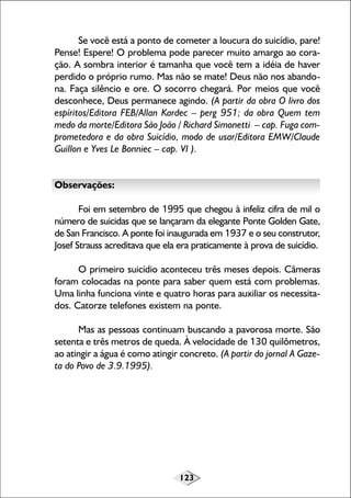 Se você está a ponto de cometer a loucura do suicídio, pare!
Pense! Espere! O problema pode parecer muito amargo ao coração. A sombra interior é tamanha que você tem a idéia de haver
perdido o próprio rumo. Mas não se mate! Deus não nos abandona. Faça silêncio e ore. O socorro chegará. Por meios que você
desconhece, Deus permanece agindo. (A partir da obra O livro dos
espíritos/Editora FEB/Allan Kardec – perg 951; da obra Quem tem
medo da morte/Editora São João / Richard Simonetti – cap. Fuga comprometedora e da obra Suicídio, modo de usar/Editora EMW/Claude
Guillon e Yves Le Bonniec – cap. VI ).
Observações:
Foi em setembro de 1995 que chegou à infeliz cifra de mil o
número de suicidas que se lançaram da elegante Ponte Golden Gate,
de San Francisco. A ponte foi inaugurada em 1937 e o seu construtor,
Josef Strauss acreditava que ela era praticamente à prova de suicídio.
O primeiro suicídio aconteceu três meses depois. Câmeras
foram colocadas na ponte para saber quem está com problemas.
Uma linha funciona vinte e quatro horas para auxiliar os necessitados. Catorze telefones existem na ponte.
Mas as pessoas continuam buscando a pavorosa morte. São
setenta e três metros de queda. À velocidade de 130 quilômetros,
ao atingir a água é como atingir concreto. (A partir do jornal A Gazeta do Povo de 3.9.1995).

123

 