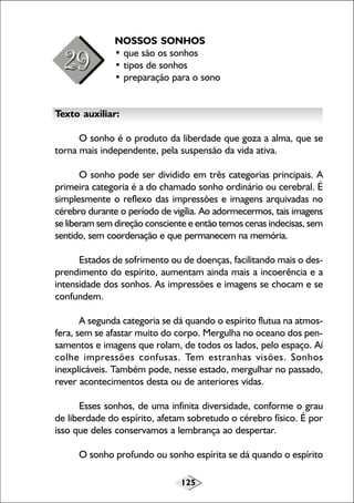 NOSSOS SONHOS
• que são os sonhos
• tipos de sonhos
• preparação para o sono
Texto auxiliar:
O sonho é o produto da liberdade que goza a alma, que se
torna mais independente, pela suspensão da vida ativa.
O sonho pode ser dividido em três categorias principais. A
primeira categoria é a do chamado sonho ordinário ou cerebral. É
simplesmente o reflexo das impressões e imagens arquivadas no
cérebro durante o período de vigília. Ao adormecermos, tais imagens
se liberam sem direção consciente e então temos cenas indecisas, sem
sentido, sem coordenação e que permanecem na memória.
Estados de sofrimento ou de doenças, facilitando mais o desprendimento do espírito, aumentam ainda mais a incoerência e a
intensidade dos sonhos. As impressões e imagens se chocam e se
confundem.
A segunda categoria se dá quando o espírito flutua na atmosfera, sem se afastar muito do corpo. Mergulha no oceano dos pensamentos e imagens que rolam, de todos os lados, pelo espaço. Aí
colhe impressões confusas. Tem estranhas visões. Sonhos
inexplicáveis. Também pode, nesse estado, mergulhar no passado,
rever acontecimentos desta ou de anteriores vidas.
Esses sonhos, de uma infinita diversidade, conforme o grau
de liberdade do espírito, afetam sobretudo o cérebro físico. É por
isso que deles conservamos a lembrança ao despertar.
O sonho profundo ou sonho espírita se dá quando o espírito
125

 