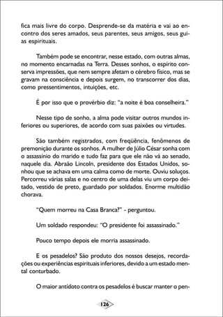 fica mais livre do corpo. Desprende-se da matéria e vai ao encontro dos seres amados, seus parentes, seus amigos, seus guias espirituais.
Também pode se encontrar, nesse estado, com outras almas,
no momento encarnadas na Terra. Desses sonhos, o espírito conserva impressões, que nem sempre afetam o cérebro físico, mas se
gravam na consciência e depois surgem, no transcorrer dos dias,
como pressentimentos, intuições, etc.
É por isso que o provérbio diz: “a noite é boa conselheira.”
Nesse tipo de sonho, a alma pode visitar outros mundos inferiores ou superiores, de acordo com suas paixões ou virtudes.
São também registrados, com freqüência, fenômenos de
premonição durante os sonhos. A mulher de Júlio César sonha com
o assassínio do marido e tudo faz para que ele não vá ao senado,
naquele dia. Abraão Lincoln, presidente dos Estados Unidos, sonhou que se achava em uma calma como de morte. Ouviu soluços.
Percorreu várias salas e no centro de uma delas viu um corpo deitado, vestido de preto, guardado por soldados. Enorme multidão
chorava.
“Quem morreu na Casa Branca?” - perguntou.
Um soldado respondeu: “O presidente foi assassinado.”
Pouco tempo depois ele morria assassinado.
E os pesadelos? São produto dos nossos desejos, recordações ou experiências espirituais inferiores, devido a um estado mental conturbado.
O maior antídoto contra os pesadelos é buscar manter o pen126

 