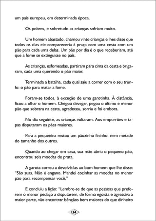 um país europeu, em determinada época.
Os pobres, e sobretudo as crianças sofriam muito.
Um homem abastado, chamou vinte crianças e lhes disse que
todos os dias ele compareceria à praça com uma cesta com um
pão para cada uma delas. Um pão por dia é o que receberiam, até
que a fome se extinguisse no país.
As crianças, esfomeadas, partiram para cima da cesta e brigaram, cada uma querendo o pão maior.
Terminada a batalha, cada qual saiu a correr com o seu trunfo: o pão para matar a fome.
Foram-se todos, à exceção de uma garotinha. À distância,
ficou a olhar o homem. Chegou devagar, pegou o último e menor
pão que sobrara na cesta, agradeceu, sorriu e foi embora.
No dia seguinte, as crianças voltaram. Aos empurrões e tapas disputaram os pães maiores.
Para a pequenina restou um pãozinho fininho, nem metade
do tamanho dos outros.
Quando ao chegar em casa, sua mãe abriu o pequeno pão,
encontrou seis moedas de prata.
A garota correu a devolvê-las ao bom homem que lhe disse:
“São suas. Não é engano. Mandei cozinhar as moedas no menor
pão para recompensar você.”
E concluiu a lição: “Lembre-se de que as pessoas que preferem o menor pedaço a disputarem, de forma egoísta e agressiva a
maior parte, vão encontrar bênçãos bem maiores do que dinheiro
134

 